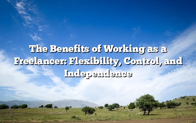 The Benefits of Working as a Freelancer: Flexibility, Control, and Independence