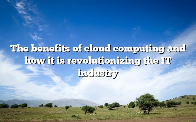 The benefits of cloud computing and how it is revolutionizing the IT industry